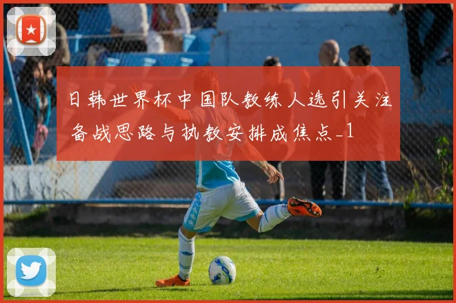 日韩世界杯中国队教练人选引关注 备战思路与执教安排成焦点_1