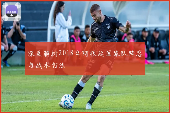 深度解析2018年阿根廷国家队阵容与战术打法