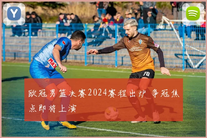 欧冠男篮决赛2024赛程出炉 争冠焦点即将上演