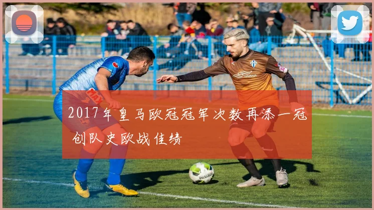 2017年皇马欧冠冠军次数再添一冠 创队史欧战佳绩