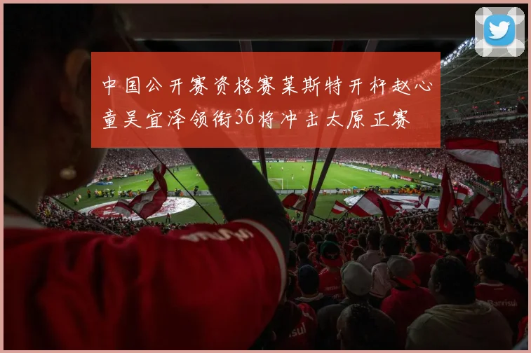 中国公开赛资格赛莱斯特开杆赵心童吴宜泽领衔36将冲击太原正赛