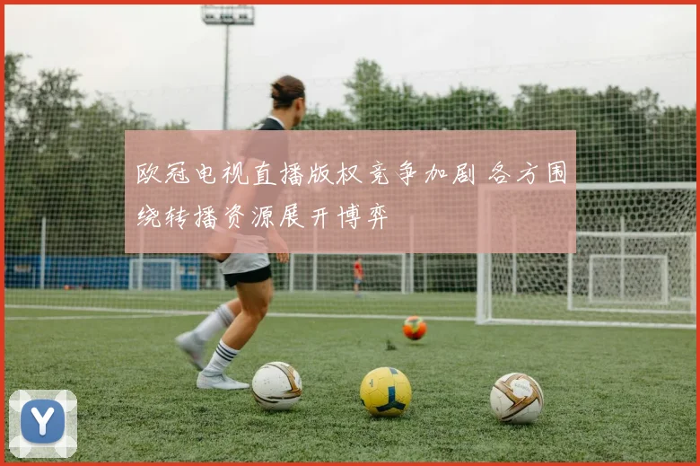 欧冠电视直播版权竞争加剧 各方围绕转播资源展开博弈