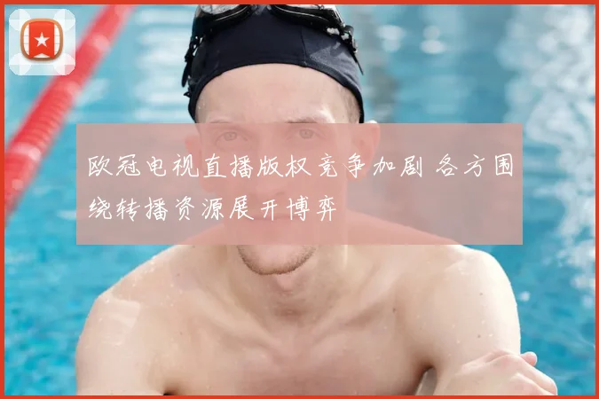 欧冠电视直播版权竞争加剧 各方围绕转播资源展开博弈