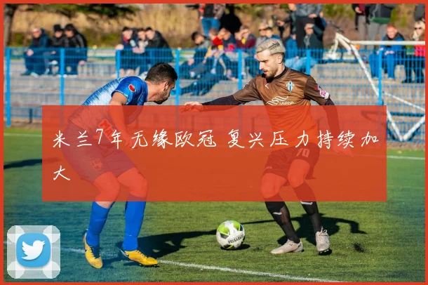 米兰7年无缘欧冠 复兴压力持续加大