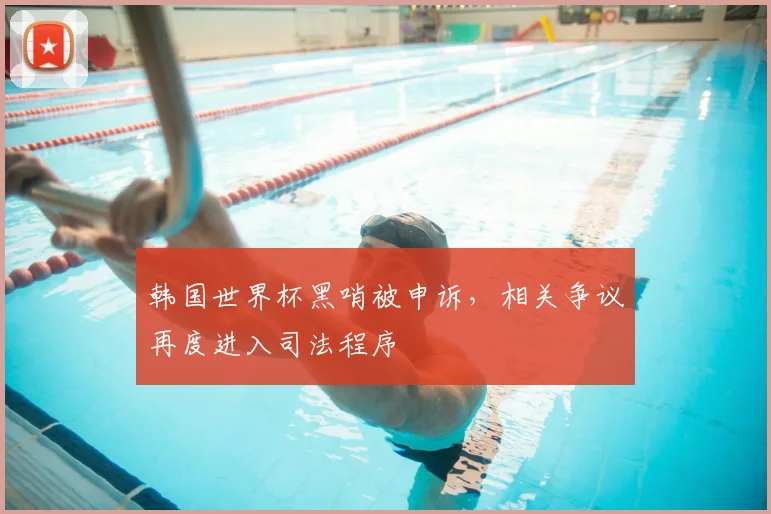 韩国世界杯黑哨被申诉,相关争议再度进入司法程序
